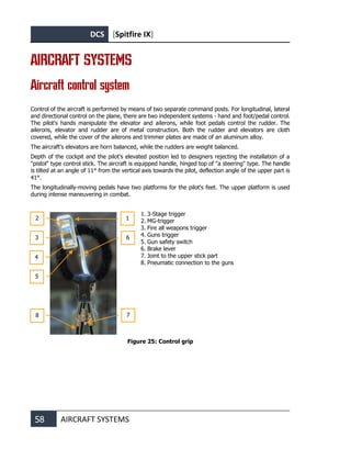 DCS [Spitfire IX]
58 AIRCRAFT SYSTEMS
AIRCRAFT SYSTEMS
Aircraft control system
Control of the aircraft is performed by means of two separate command posts. For longitudinal, lateral
and directional control on the plane, there are two independent systems - hand and foot/pedal control.
The pilot's hands manipulate the elevator and ailerons, while foot pedals control the rudder. The
ailerons, elevator and rudder are of metal construction. Both the rudder and elevators are cloth
covered, while the cover of the ailerons and trimmer plates are made of an aluminum alloy.
The aircraft's elevators are horn balanced, while the rudders are weight balanced.
Depth of the cockpit and the pilot's elevated position led to designers rejecting the installation of a
"pistol" type control stick. The aircraft is equipped handle, hinged top of "a steering" type. The handle
is tilted at an angle of 11° from the vertical axis towards the pilot, deflection angle of the upper part is
41°.
The longitudinally-moving pedals have two platforms for the pilot's feet. The upper platform is used
during intense maneuvering in combat.
1. 3-Stage trigger
2. MG-trigger
3. Fire all weapons trigger
4. Guns trigger
5. Gun safety switch
6. Brake lever
7. Joint to the upper stick part
8. Pneumatic connection to the guns
Figure 25: Control grip
1
2
3
4
7
6
8
5
 