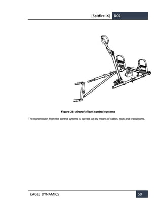 [Spitfire IX] DCS
EAGLE DYNAMICS 59
Figure 26: Aircraft flight control systems
The transmission from the control systems is carried out by means of cables, rods and crossbeams.
 