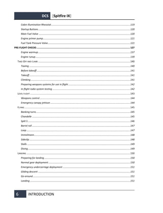 DCS [Spitfire IX]
6 INTRODUCTION
Cabin Illumination Rheostat....................................................................................................................119
Startup Buttons.......................................................................................................................................120
Main Fuel Valve ......................................................................................................................................120
Engine primer pump................................................................................................................................121
Fuel Tank Pressure Valve.........................................................................................................................121
PRE-FLIGHT CHECKS ................................................................................................................................. 127
Engine warmup.......................................................................................................................................137
Engine runup...........................................................................................................................................139
TAKE-OFF AND CLIMB .......................................................................................................................................140
Taxiing ....................................................................................................................................................140
Before takeoff .........................................................................................................................................141
Takeoff....................................................................................................................................................141
Climbing..................................................................................................................................................141
Preparing weapons systems for use in flight...........................................................................................142
In-flight radio system testing ..................................................................................................................142
LEVEL FLIGHT ...................................................................................................................................................143
Weapons control.....................................................................................................................................144
Emergency canopy jettison .....................................................................................................................144
FLYING ...........................................................................................................................................................145
Banking turns..........................................................................................................................................145
Chandelle ................................................................................................................................................145
Split S ......................................................................................................................................................146
Barrel roll ................................................................................................................................................147
Loop ........................................................................................................................................................147
Immelmann.............................................................................................................................................148
Sideslip....................................................................................................................................................148
Stalls .......................................................................................................................................................149
Diving......................................................................................................................................................149
LANDING ........................................................................................................................................................150
Preparing for landing..............................................................................................................................150
Normal gear deployment........................................................................................................................150
Emergency undercarriage deployment ...................................................................................................151
Gliding descent .......................................................................................................................................151
Go-around...............................................................................................................................................151
Landing ...................................................................................................................................................151
 