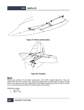 DCS [Spitfire IX]
60 AIRCRAFT SYSTEMS
Figure 27: Aileron control system.
Figure 28: Tail-plane
Ailerons
FRISE type ailerons of all-metal construction with 100% weight balancing. They are
attached to the rear auxiliary spar. Balancing adjustment is performed by means of lead
shim in the aileron sock tube. Adjustment of the lateral balancing of the aircraft is carried
out on the ground by bending the trailing edge of the aileron.
Deflection angles:
• Up – 26°.
• Down – 18°.
 