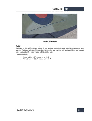 [Spitfire IX] DCS
EAGLE DYNAMICS 61
Figure 29: Ailerons
Rudder
Fastened to the tail fin at two hinges. It has a metal frame and fabric covering impregnated with
varnish. Equipped with weight balancing. Early series saw rudders with a rounded top; later models
were equipped with a wider rudder with a pointed top.
Deflection angles:
• Round rudder - 28°, measured by rib 6.
• Pointed rudder – 28.5° measured by rib 7.
 
