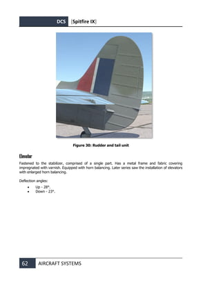 DCS [Spitfire IX]
62 AIRCRAFT SYSTEMS
Figure 30: Rudder and tail unit
Elevator
Fastened to the stabilizer, comprised of a single part. Has a metal frame and fabric covering
impregnated with varnish. Equipped with horn balancing. Later series saw the installation of elevators
with enlarged horn balancing.
Deflection angles:
• Up - 28°.
• Down - 23°.
 