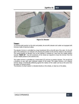 [Spitfire IX] DCS
EAGLE DYNAMICS 63
Figure 31: Elevator
Trimmers
To minimize pilot exertion on the stick and pedals, the aircraft's elevator and rudder are equipped with
trimmers made of aluminum alloys.
The elevator trimmer is controlled by a large handwheel (30) on the left side of the cabin. On the left
side of the dashboard is an indicator (24) showing the position of the trimmer relative to the elevator.
The neutral position of elevator trim on the indicator is marked by 2 bars from the middle position
towards "NOSE UP". Two full revolutions of the wheel are required to move the trimmer from the
arrow's middle position to the extreme end.
The rudder trimmer is controlled by a small wheel (27) and has no position indicator. The aircraft has
a tendency to yaw right upon clockwise rotation of the wheel. The rudder trimmer is of a flettner
trimmer design, kinematically deflecting against the rotation of the rudder and has at the same time
the option of manual control.
The direction of wheel rotation is indicated directly on the wheels, or close by on the plates.
 