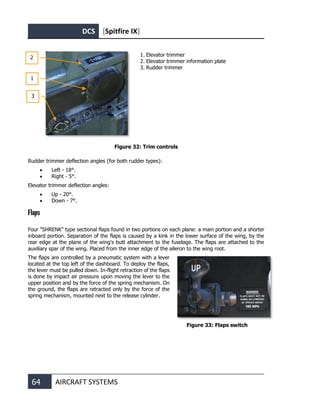 DCS [Spitfire IX]
64 AIRCRAFT SYSTEMS
1. Elevator trimmer
2. Elevator trimmer information plate
3. Rudder trimmer
Figure 32: Trim controls
Rudder trimmer deflection angles (for both rudder types):
• Left - 18°.
• Right - 5°.
Elevator trimmer deflection angles:
• Up - 20°.
• Down - 7°.
Flaps
Four "SHRENK" type sectional flaps found in two portions on each plane: a main portion and a shorter
inboard portion. Separation of the flaps is caused by a kink in the lower surface of the wing, by the
rear edge at the plane of the wing's butt attachment to the fuselage. The flaps are attached to the
auxiliary spar of the wing. Placed from the inner edge of the aileron to the wing root.
The flaps are controlled by a pneumatic system with a lever
located at the top left of the dashboard. To deploy the flaps,
the lever must be pulled down. In-flight retraction of the flaps
is done by impact air pressure upon moving the lever to the
upper position and by the force of the spring mechanism. On
the ground, the flaps are retracted only by the force of the
spring mechanism, mounted next to the release cylinder.
Figure 33: Flaps switch
2
1
3
 