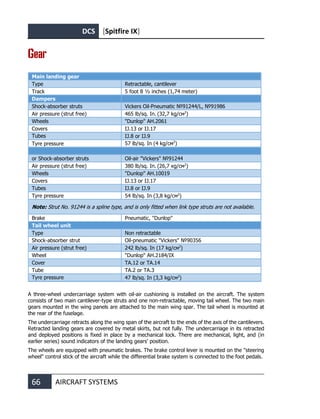DCS [Spitfire IX]
66 AIRCRAFT SYSTEMS
Gear
Main landing gear
Type Retractable, cantilever
Track 5 foot 8 ½ inches (1,74 meter)
Dampers
Shock-absorber struts Vickers Oil-Pneumatic №91244/L, №91986
Air pressure (strut free) 465 lb/sq. In. (32,7 kg/см2
)
Wheels "Dunlop" AH.2061
Covers IJ.13 or IJ.17
Tubes IJ.8 or IJ.9
Tyre pressure 57 lb/sq. In (4 kg/см2
)
or Shock-absorber struts Oil-air "Vickers" №91244
Air pressure (strut free) 380 lb/sq. In. (26,7 кg/см2
)
Wheels "Dunlop" AH.10019
Covers IJ.13 or IJ.17
Tubes IJ.8 or IJ.9
Tyre pressure 54 lb/sq. In (3,8 kg/см2
)
Note: Strut No. 91244 is a spline type, and is only fitted when link type struts are not available.
Brake Pneumatic, "Dunlop"
Tail wheel unit
Type Non retractable
Shock-absorber strut Oil-pneumatic "Vickers" №90356
Air pressure (strut free) 242 lb/sq. In (17 kg/см2
)
Wheel "Dunlop" AH.2184/IX
Cover TA.12 or TA.14
Tube TA.2 or TA.3
Tyre pressure 47 lb/sq. In (3,3 kg/см2
)
A three-wheel undercarriage system with oil-air cushioning is installed on the aircraft. The system
consists of two main cantilever-type struts and one non-retractable, moving tail wheel. The two main
gears mounted in the wing panels are attached to the main wing spar. The tail wheel is mounted at
the rear of the fuselage.
The undercarriage retracts along the wing span of the aircraft to the ends of the axis of the cantilevers.
Retracted landing gears are covered by metal skirts, but not fully. The undercarriage in its retracted
and deployed positions is fixed in place by a mechanical lock. There are mechanical, light, and (in
earlier series) sound indicators of the landing gears' position.
The wheels are equipped with pneumatic brakes. The brake control lever is mounted on the "steering
wheel" control stick of the aircraft while the differential brake system is connected to the foot pedals.
 