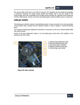 [Spitfire IX] DCS
EAGLE DYNAMICS 67
The narrow width of the track is at 5 feet 8.5 inches (0.153 wingspan) did not exclude the possibility
of transverse swinging the aircraft during takeoff and landing. Due to the low height of the
undercarriage, there was a possibility of the wingtip fairings breaking off, especially when landing the
aircraft in field airstrips. The low rise of the main landing gears made the Spitfire prone to nosing over.
Landing gear mechanism
The landing gear retraction system is hydraulically-powered. A pump mounted on the motor generates
a fluid pressure that is passed onto the respective pistons in order to deploy or retract the landing
gears.
The emergency landing gear deployment mechanism is pneumatic, driven by an onboard balloon filled
with carbon dioxide.
Control of the gear deployment system is by the landing gear control lever (52) installed on the
starboard side of the cabin.
1. Undercarriage deployment valve
2. Retracted position locking stop
3. Valve spool position indicator
4. Deployed position locking stop
5. Undercarriage valve handle
Figure 35: Gear controls
1
3
2
4
5
 