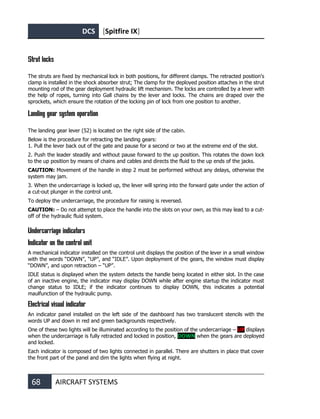DCS [Spitfire IX]
68 AIRCRAFT SYSTEMS
Strut locks
The struts are fixed by mechanical lock in both positions, for different clamps. The retracted position's
clamp is installed in the shock absorber strut; The clamp for the deployed position attaches in the strut
mounting rod of the gear deployment hydraulic lift mechanism. The locks are controlled by a lever with
the help of ropes, turning into Gall chains by the lever and locks. The chains are draped over the
sprockets, which ensure the rotation of the locking pin of lock from one position to another.
Landing gear system operation
The landing gear lever (52) is located on the right side of the cabin.
Below is the procedure for retracting the landing gears:
1. Pull the lever back out of the gate and pause for a second or two at the extreme end of the slot.
2. Push the leader steadily and without pause forward to the up position. This rotates the down lock
to the up position by means of chains and cables and directs the fluid to the up ends of the jacks.
CAUTION: Movement of the handle in step 2 must be performed without any delays, otherwise the
system may jam.
3. When the undercarriage is locked up, the lever will spring into the forward gate under the action of
a cut-out plunger in the control unit.
To deploy the undercarriage, the procedure for raising is reversed.
CAUTION: – Do not attempt to place the handle into the slots on your own, as this may lead to a cut-
off of the hydraulic fluid system.
Undercarriage indicators
Indicator on the control unit
A mechanical indicator installed on the control unit displays the position of the lever in a small window
with the words “DOWN”, “UP”, and “IDLE”. Upon deployment of the gears, the window must display
“DOWN”, and upon retraction – “UP”.
IDLE status is displayed when the system detects the handle being located in either slot. In the case
of an inactive engine, the indicator may display DOWN while after engine startup the indicator must
change status to IDLE; if the indicator continues to display DOWN, this indicates a potential
maulfunction of the hydraulic pump.
Electrical visual indicator
An indicator panel installed on the left side of the dashboard has two translucent stencils with the
words UP and down in red and green backgrounds respectively.
One of these two lights will be illuminated according to the position of the undercarriage – UP displays
when the undercarriage is fully retracted and locked in position, DOWN when the gears are deployed
and locked.
Each indicator is composed of two lights connected in parallel. There are shutters in place that cover
the front part of the panel and dim the lights when flying at night.
 