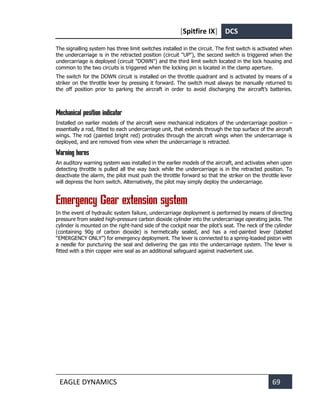 [Spitfire IX] DCS
EAGLE DYNAMICS 69
The signalling system has three limit switches installed in the circuit. The first switch is activated when
the undercarriage is in the retracted position (circuit "UP"), the second switch is triggered when the
undercarriage is deployed (circuit "DOWN") and the third limit switch located in the lock housing and
common to the two circuits is triggered when the locking pin is located in the clamp aperture.
The switch for the DOWN circuit is installed on the throttle quadrant and is activated by means of a
striker on the throttle lever by pressing it forward. The switch must always be manually returned to
the off position prior to parking the aircraft in order to avoid discharging the aircraft’s batteries.
Mechanical position indicator
Installed on earlier models of the aircraft were mechanical indicators of the undercarriage position –
essentially a rod, fitted to each undercarriage unit, that extends through the top surface of the aircraft
wings. The rod (painted bright red) protrudes through the aircraft wings when the undercarriage is
deployed, and are removed from view when the undercarriage is retracted.
Warning horns
An auditory warning system was installed in the earlier models of the aircraft, and activates when upon
detecting throttle is pulled all the way back while the undercarriage is in the retracted position. To
deactivate the alarm, the pilot must push the throttle forward so that the striker on the throttle lever
will depress the horn switch. Alternatively, the pilot may simply deploy the undercarriage.
Emergency Gear extension system
In the event of hydraulic system failure, undercarriage deployment is performed by means of directing
pressure from sealed high-pressure carbon dioxide cylinder into the undercarriage operating jacks. The
cylinder is mounted on the right-hand side of the cockpit near the pilot’s seat. The neck of the cylinder
(containing 90g of carbon dioxide) is hermetically sealed, and has a red-painted lever (labeled
“EMERGENCY ONLY”) for emergency deployment. The lever is connected to a spring-loaded piston with
a needle for puncturing the seal and delivering the gas into the undercarriage system. The lever is
fitted with a thin copper wire seal as an additional safeguard against inadvertent use.
 