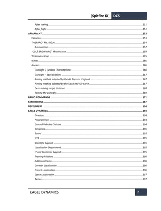 [Spitfire IX] DCS
EAGLE DYNAMICS 7
After taxiing ............................................................................................................................................151
After flight...............................................................................................................................................151
ARMAMENT.............................................................................................................................................153
CANNONS .......................................................................................................................................................153
“HISPANO” MK. II GUN ..................................................................................................................................154
Ammunition ............................................................................................................................................157
“COLT BROWNING” MACHINE GUN.................................................................................................................159
WEAPONS HEATING ..........................................................................................................................................165
BOMBS...........................................................................................................................................................166
AIMING ..........................................................................................................................................................166
Gunsight – General Characteristics .........................................................................................................166
Gunsight – Specifications ........................................................................................................................167
Aiming method adopted by the Air Force in England ..............................................................................167
Aiming method adopted by the USSR Red Air Force................................................................................167
Determining target distance ...................................................................................................................168
Testing the gunsight................................................................................................................................169
RADIO COMMANDS .................................................................................................................................171
KEYBINDINGS...........................................................................................................................................187
DEVELOPERS ............................................................................................................................................194
EAGLE DYNAMICS.....................................................................................................................................194
Directors..................................................................................................................................................194
Programmers ..........................................................................................................................................194
Ground Vehicles Division.........................................................................................................................194
Designers.................................................................................................................................................195
Sound ......................................................................................................................................................195
OTK .........................................................................................................................................................195
Scientific Support ....................................................................................................................................195
Localization Department.........................................................................................................................195
IT and Customer Support.........................................................................................................................195
Training Missions ....................................................................................................................................196
Additional Skins.......................................................................................................................................196
German Localization ...............................................................................................................................196
French Localization..................................................................................................................................196
Czech Localization...................................................................................................................................197
Testers.....................................................................................................................................................197
 