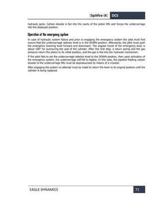 [Spitfire IX] DCS
EAGLE DYNAMICS 71
hydraulic jacks. Carbon dioxide is fed into the cavity of the piston lifts and forces the undercarriage
into the deployed position.
Operation of the emergency system
In case of hydraulic system failure and prior to engaging the emergency system the pilot must first
ensure that the undercarriage selector level is in the DOWN position. Afterwards, the pilot must push
the emergency lowering level forward and downward. The angular travel of the emergency lever is
about 100° for puncturing the seal of the cylinder. After this first step, a return spring and the gas
pressure return the piston to its initial position, and the gas is fed into the hydraulic mechanism.
If the pilot fails to set the undercarriage selector level to the DOWN position, then upon activation of
the emergency system, the undercarriage will fail to deploy. In this case, the pipeline feeding carbon
dioxide to the undercarriage lifts must be depressurized by means of a crowbar.
After engaging the system no attempt must be made to return the lever to its original position until the
cylinder is being replaced.
 