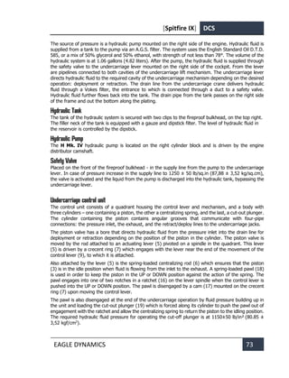 [Spitfire IX] DCS
EAGLE DYNAMICS 73
The source of pressure is a hydraulic pump mounted on the right side of the engine. Hydraulic fluid is
supplied from a tank to the pump via an A.G.S. filter. The system uses the English Standard Oil D.T.D.
585, or a mix of 50% glycerol and 50% ethanol, with strength of not less than 78°. The volume of the
hydraulic system is at 1.06 gallons (4.82 liters). After the pump, the hydraulic fluid is supplied through
the safety valve to the undercarriage lever mounted on the right side of the cockpit. From the lever
are pipelines connected to both cavities of the undercarriage lift mechanism. The undercarriage lever
directs hydraulic fluid to the required cavity of the undercarriage mechanism depending on the desired
operation: deployment or retraction. The drain line from the undercarriage crane delivers hydraulic
fluid through a Vokes filter, the entrance to which is connected through a duct to a safety valve.
Hydraulic fluid further flows back into the tank. The drain pipe from the tank passes on the right side
of the frame and out the bottom along the plating.
Hydraulic Tank
The tank of the hydraulic system is secured with two clips to the fireproof bulkhead, on the top right.
The filler neck of the tank is equipped with a gauze and dipstick filter. The level of hydraulic fluid in
the reservoir is controlled by the dipstick.
Hydraulic Pump
The H Mk. IV hydraulic pump is located on the right cylinder block and is driven by the engine
distributor camshaft.
Safety Valve
Placed on the front of the fireproof bulkhead - in the supply line from the pump to the undercarriage
lever. In case of pressure increase in the supply line to 1250 ± 50 lb/sq.in (87,88 ± 3,52 kg/sq.cm),
the valve is activated and the liquid from the pump is discharged into the hydraulic tank, bypassing the
undercarriage lever.
Undercarriage control unit
The control unit consists of a quadrant housing the control lever and mechanism, and a body with
three cylinders – one containing a piston, the other a centralizing spring, and the last, a cut-out plunger.
The cylinder containing the piston contains angular grooves that communicate with four-pipe
connections: the pressure inlet, the exhaust, and the retract/deploy lines to the undercarriage jacks.
The piston valve has a bore that directs hydraulic fluid from the pressure inlet into the drain line for
deployment or retraction depending on the position of the piston in the cylinder. The piston valve is
moved by the rod attached to an actuating lever (5) pivoted on a spindle in the quadrant. This lever
(5) is driven by a crecent ring (7) which engages with the lever near the end of the movement of the
control lever (9), to which it is attached.
Also attached by the lever (5) is the spring-loaded centralizing rod (6) which ensures that the piston
(3) is in the idle position when fluid is flowing from the inlet to the exhaust. A spring-loaded pawl (18)
is used in order to keep the piston in the UP or DOWN position against the action of the spring. The
pawl engages into one of two notches in a ratchet (16) on the lever spindle when the control lever is
pushed into the UP or DOWN position. The pawl is disengaged by a cam (17) mounted on the crecent
ring (7) upon moving the control lever.
The pawl is also disengaged at the end of the undercarriage operation by fluid pressure building up in
the unit and loading the cut-out plunger (19) which is forced along its cylinder to push the pawl out of
engagement with the ratchet and allow the centralizing spring to return the piston to the idling position.
The required hydraulic fluid pressure for operating the cut-off plunger is at 1150±50 lb/in² (80.85 ±
3,52 kgf/cm2
).
 