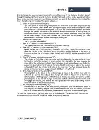 [Spitfire IX] DCS
EAGLE DYNAMICS 75
In order to raise the undercarriage, the control lever must be moved 9° in a clockwise direction, laterally
through the gate, and then in an anti-clockwise direction to the UP position on the quadrant; the time
taken for the complete movement must be approximately one second. During these movements of the
lever, the following movements of the piston take place:
1. Initial 9° clockwise movement ("В"):
The valve piston is moved along the cylinder and is retained by the pawl engaging the top
side of the ratchet centre tooth, thus closing the bypass circuit and diverting fluid under
pressure to the DOWN sides of the jacks. Fluid from the UP sides of the jacks is exhausted
through the cylinder and valve to the reservoir. As the undercarriage is already down, no
movement can take place, but the pressure in the jacks relieves the locking pins of the weight
of the undercarriage. The backlash between the control lever and the locking pin cables
permits this 9° movement without affecting the locking pin.
2. Passing through the gate:
The locking pins are unlocked.
3. First 9° of counter-clockwise movement ("С"):
The backlash between the control lever and cables is taken up.
4. Next 132° of counter-clockwise movement ("D"):
During the first part of this movement, the pawl is tripped by a cam and the piston is moved
along the cylinder by the centralizing spring to the idling position. Relieved of the weight of
the undercarriage the locking pins rotate freely from the DOWN position almost to the UP
position.
5. Final 9° of counter-clockwise movement("F"):
The rotation of the locking pins is completed and, simultaneously, the valve piston is moved
to the other end of the cylinder, in which position it is retained by the pawl engaging the
underside of the ratchet centre tooth; thus the bypass circuit is closed again and fluid under
pressure is diverted to the UP side of the jacks. Fluid from the down sides of the jacks is
exhausted through the cylinder and valve to the reservoir. The fluid pressure during the
raising of the undercarriage is approximately 200 lb/in² (14 kgf/cm2
).
6. End of counterclockwise movement("G"):
On completion of the travel of the undercarriage, pressure in the system rises until it is
sufficient to operate the cut-out, the plunger of which is housed in a chamber in
communication with the pressure inlet to the valve. The cut-out spring is overcome and the
projecting end of the cut-out plunger comes into contact with the setscrew in the pawl,
disengages the ratchet, and permits the valve piston to move back to the idling position
under the action of the centralizing spring.
7. Final 9° of clockwise movement ("H"):
With the return of the valve to the idling position, the control lever simultaneously enters 9°
into the gate, thus locking the pins. This final movement of the lever is automatic, but at the
end of its counter-clockwise movement, the lever may be pushed by hand into the gate.
To lower the undercarriage, the hand lever must be moved to the DOWN position on the quadrant,
the sequence of operations for raising the undercarriage being reversed.
 