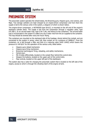 DCS [Spitfire IX]
76 AIRCRAFT SYSTEMS
PNEUMATIC SYSTEM
The pneumatic system operates the wheel brakes, the Browning guns, Hispano guns, cine-camera, and
flaps. Two storage cylinders are kept charged by an engine-driven compressor and from them the
supply is led to the various units in the system, a diagram of which is shown below.
The engine-driven compressor, a HEYWOOD type SH.6/2, is mounted on the aft end of the engine’s
starboard cylinder block. The supply is led from the compressor through a regulator valve, type
A.R.300-1, to an oil-and-water trap, type O.W.T./46, and thence to the containers. The oil-and-water
trap is incorporated in the system to collect any oil or water mist from the air supplied to the container.
The trap should be drained after every ten hours’ flying.
The containers are mounted on the starboard side of the fuselage, direcly behind the cockpit, and are
connected to the system in series; when full, they contain air at a pressure of 300lb/in2
. From the
containers, air is led through a filter and then to a reducing valve (AHO 16402) which lowers the
pressure to 140 lb/in2
for the operation of the various units, listed below:
• Hispano guns reload mechanism.
• Hispano guns firing mechanism.
• Browning machineguns' firing, reloading, and safety mechanisms.
• Camera gun.
• Mk II brake differentials, located on the cockpit floor behind the control stick.
• Weapon fire buttons, located on the upper part of the control stick.
• Flap controls, located on the upper left part of the dashboard.
The system also has a valve for charging the pneumatic system that is located on the left side of the
engine, access to which is through the refueling hatch of the engine oil tank.
 