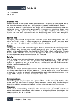 DCS [Spitfire IX]
78 AIRCRAFT SYSTEMS
23. Radiator valve
24. Air filter
Flap control valve
Consists of a body housing a valve and two pipe connections. The body of the valve projects through
the instrument panel and is fitted with a cap housing a control lever and spring-loaded plunger.
Movement of the lever DOWN depresses the plunger and valve and allows compressed air to flow
through the valve to the operating unit. When the lever is raised to the UP position, the plunger moves
under the action of the spring and allows the valve to close; at the same time, a hole in the plunger
registers with a hole in the cap and allows the air in the operating unit to exhaust to the atmosphere.
Restrictor valve
The T-piece, which connects the pipe from the flap control valve to the operating cylinders in the main
planes, is fitted with a restrictor valve in the form of two discs with small orifices. The purpose of this
valve is to prevent too violent a supply of air to the operating cylinders.
Flap jack
The flap jack is mounted at its centre in bearings on the main plane structure. It contains a piston and
rod the end of which is connected to the flap-operating lever. With the control lever in the DOWN
position, compressed air enters the pipe connection at the end of the cylinder and forces out the piston
to lower the flap. When the lever is moved to the UP position, the air is released to the atmosphere
and the flap is raised by the slipstream, assisted by a spring-box.
Spring-box
Used for retracting the flaps. This consists of a compression spring attached to a rod and enclosed in
a cylinder pivoted on the main-plane rear spar outboard of the flap-operating cylinder. The rod is
attached to a lever on the flap spar and the action of the spring is to raise the flap when the air is
released from the operating cylinder.
Cine-camera
The G42B cine-camera, mounted in the starboard plane, is operated by the pneumatic system, a lead
being taken from the gun-firing pipe-line. Operation of the firing button on the control-column spade
grip operates the camera continuously so long as the button is depressed. Connection between the air
supply and the camera is by means of an electro-pneumatic switch.
Browning machineguns
The machineguns in each plane obtain their supply of air from a pipeline connected to the firing button
on the spade grip. The pipeline to each gun ends in a Y-piece, the arms being fitted with wing-nut
connections from which flexible hoses loead to the fire-and-safe unit and bolt-unit on the gun.
Hispano guns
The pneumatic reload and firing mechanisms of the Hispano cannons (connected to each other by
flexible armored hoses) are connected to the same line as the trigger mechanism. Reloading the guns
may be performed only on the ground.
 