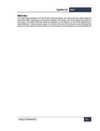 [Spitfire IX] DCS
EAGLE DYNAMICS 79
Wheel brakes
The brake trigger located on the control stick (and connected to the valve by Bowden cable) opens the
brake relay valve. Depending on the pressure applied to the trigger, the valve regulates the airflow to
the brakes. The brake differential allows for regulation of the pressure in the brakes depending on
pedal deflection. A triple pressure gauge on the lower left part of the instrument panel indicates the
pressure at each wheel unit and the pressure in the container. Normal pressure is around 80-90 lb/in².
 