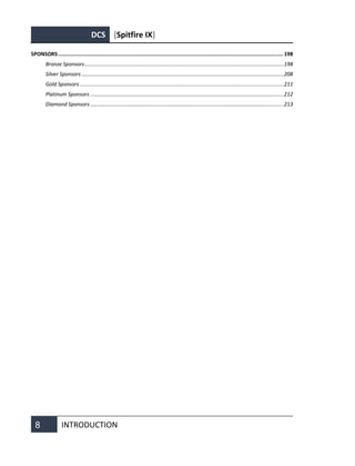 DCS [Spitfire IX]
8 INTRODUCTION
SPONSORS............................................................................................................................................... 198
Bronze Sponsors......................................................................................................................................198
Silver Sponsors ........................................................................................................................................208
Gold Sponsors .........................................................................................................................................211
Platinum Sponsors ..................................................................................................................................212
Diamond Sponsors ..................................................................................................................................213
 