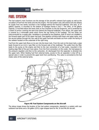 DCS [Spitfire IX]
80 AIRCRAFT SYSTEMS
FUEL SYSTEM
The fuel system’s main functions are the storage of the aircraft’s onboard fuel supply as well as the
circulation of fuel from the tanks and into the engine. The fuel system uses 100-octane fuel and obtains
its supply from two banks mounted in the fuselage behind the fireproof bulkhead. One tank, of 37
gallons capacity, is mounted on the bottom of fuselage frames 6 and 7. The other, of 48 gallons
capacity, is mounted above the lower tank on four brackets on the top longerons, and is protected by
a sheet of armour covering the tank from behind the fireproof bulkhead. From above, the upper tank
is covered by a removable panel which forms the top fairing of the fuselage. The two tanks are
interconnected by a supply pipe. Ventilation is provided by two pipelines, both of which are installed in
the forward-upper part of the upper fuel tank. One pipeline connects both lower and upper tanks, and
the second passes through the rear wall of the upper fuel tank and leads out from under the fairing of
the radiator located on the underside of the right wing.
Fuel from the upper tank flows on its own into the lower tank. From the cock on the lower tank, a pipe
leads forward to an A.G.S. type filter on the forward side of the bulkhead. The outlet from the filter
leads to the pump on the engine and then to the rear connection of a fuel cooler, mounted in the
leading edge fillet of the port main plane. From the front connection on the cooler, the fuel passes to
the pressure regulator and then to the carburetor. Air discharged from the separator is directed into
the upper tank. When feeding fuel from external tanks, access to the air separator is shut off by a
special valve in order to prevent the upper tank from overflowing. This valve is connected to the fuel
intake valve of the external tanks.
Figure 40: Fuel System Components on the Aircraft
The above image shows the location of the fuel system components; depicted is a system with rear
outboard fuel tanks and a 50-gallon (227L) cigar-shaped tank for Mk. IX and Mk.XIV aircraft.
 