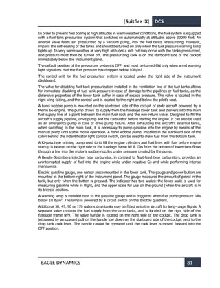 [Spitfire IX] DCS
EAGLE DYNAMICS 81
In order to prevent fuel boiling at high altitudes in warm weather conditions, the fuel system is equipped
with a fuel tank pressurizer system that switches on automatically at altitudes above 20000 feet. An
aneroid valve feeds air, pressurized by a vacuum pump, into the fuel tanks. Pressurizing, however,
impairs the self-sealing of the tanks and should be turned on only when the fuel pressure warning lamp
lights up. In very warm weather at very high altitudes a rich cut may occur with the tanks pressurized,
and pressure must then be turned off. The pressurizing cock is on the starboard side of the cockpit
immediately below the instrument panel.
The default position of the pressurizer system is OFF, and must be turned ON only when a red warning
light signalizes that the fuel pressure has dropped below 10lb/in².
The control unit for the fuel pressurizer system is located under the right side of the instrument
dashboard.
The valve for disabling fuel tank pressurization installed in the ventilation line of the fuel tanks allows
for immediate disabling of fuel tank pressure in case of damage to the pipelines or fuel tanks, as the
defensive properties of the lower tank suffer in case of excess pressure. The valve is located in the
right wing fairing, and the control unit is located to the right and below the pilot’s seat.
A hand wobble pump is mounted on the starboard side of the cockpit of early aircraft powered by a
Merlin 66 engine. The pump draws its supply from the fuselage lower tank and delivers into the main
fuel supply line at a point between the main fuel cock and the non-return valve. Designed to fill the
aircraft's supply pipeline, drive pump and the carburetor before starting the engine. It can also be used
as an emergency pump in case of drive pump failure. After exhausting the aircraft's external tanks,
when switching to the main tank, it is necessary to pump gasoline into the engine by means of the
manual pump until stable motor operation. A hand wobble pump, installed in the starboard side of the
cabin behind the indentificator light control switch, can be used to draw fuel from the bottom tank.
A Ki-gass type priming pump used to to fill the engine cylinders and fuel lines with fuel before engine
startup is located on the right side of the fuselage frame № 8. Gas from the bottom of lower tank flows
through a line into the motor's suction nozzles under pressure created by the pump.
A Bendix-Stromberg injection type carburetor, in contrast to float-feed type carburetors, provides an
uninterrupted supply of fuel into the engine while under negative Gs and while performing intense
maneuvers.
Electric gasoline gauge, one sensor piece mounted in the lower tank. The gauge and power button are
mounted at the bottom right of the instrument panel. The gauge measures the amount of petrol in the
tank, but only when the button is pressed. The indicator has two scales: the lower scale is used for
measuring gasoline while in flight, and the upper scale for use on the ground (when the aircraft is in
its tricycle position.
A warning lamp is installed next to the gasoline gauge and is triggered when fuel pump pressure falls
below 10 lb/in2
. The lamp is powered by a circuit switch on the throttle quadrant.
Additional 30, 45, 90 or 170 gallons drop tanks may be fitted onto the aircraft for long-range flights. A
separate valve controls the fuel supply from the drop tanks, and is located on the right side of the
fuselage frame №9. The valve handle is located on the right side of the cockpit. The drop tank is
jettisoned by an upward pull on the handle low down on the starboard side of the cockpit next to the
drop tank cock lever. The handle cannot be operated until the cock lever is moved forward into the
OFF position.
 