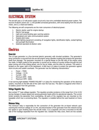 DCS [Spitfire IX]
84 AIRCRAFT SYSTEMS
ELECTRICAL SYSTEM
The aircraft uses a 12-volt power supply circuit and a two-wire unshielded electrical power system. The
sources of electric power are: 1.) the parallel connected generators, with wires leading from the aircraft
motor, and 2.) a lead-acid battery.
The following aircraft components are the main consumers of electrical power:
1. Electric starter used for engine startup
2. Electric fuel gauge
3. Light and sound landing gear warning systems
4. Specialized and radio communications system
5. Heated pitot tubes
6. Night lighting equipment consisting of navigation lights, identification lights, cockpit lighting
and gunsight illumination
7. Solenoid-operated oil-dilution valve
Electrics
Generator
The LX type generator is a four-terminal electric generator with shunted excitation. The generator's
drive connection is sourced from the aircraft engine using a flexible coupling that protects the generator
shaft from damage. The generator mounted on a special flange on the left side of the engine using
four bolts. In-flight cooling of the generator is carried out by means of counter-airflow through the two
pipes coming out of the cooling jacket: one for the air intake, and the other for exhaust. The switch is
located on the upper right of the dashboard. A 60A fuse is in place to protect the generator against
short-circuits and sudden overloads. The generator has the following characteristics:
• Power – 750W.
• Voltage – 13.5V.
• Current – 40А.
• Minimum RPM - 3500.
• Maximum RPM - 6000.
A red warning light labelled "POWER FAILURE" is in place for monitoring the operation of the electrical
system, mounted on the left side of the cabin near the fuse box. The alarm is triggered when there is
no battery power from the generator.
Voltage Regulator Box
Non-contact "F" type voltage regulator. The regulator provides constancy in the range from 13 to 14.5V
during changes in engine speed and varying generator loads within its operational capacity. The current
limiter protects the generator from overloading. All parts of the regulator box are mounted on the
baseplate which has a connecting block. The regulator is installed behind the seat headrest on frame
11.
Minimum Relay
The minimum relay is responsible for the connection of the generator the on-board network upon
reaching the minimum voltage of 13-14V, and disconnection of the generator from the network during
low speed or upon shutting down the aircraft motor. It is a separate unit and is mounted on the left
side of the fuselage separated from the regulator box. Outside the relay cover, there are two sockets
 