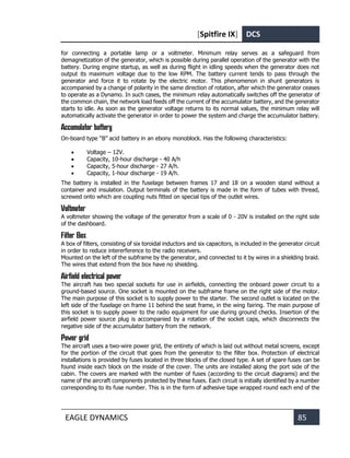 [Spitfire IX] DCS
EAGLE DYNAMICS 85
for connecting a portable lamp or a voltmeter. Minimum relay serves as a safeguard from
demagnetization of the generator, which is possible during parallel operation of the generator with the
battery. During engine startup, as well as during flight in idling speeds when the generator does not
output its maximum voltage due to the low RPM. The battery current tends to pass through the
generator and force it to rotate by the electric motor. This phenomenon in shunt generators is
accompanied by a change of polarity in the same direction of rotation, after which the generator ceases
to operate as a Dynamo. In such cases, the minimum relay automatically switches off the generator of
the common chain, the network load feeds off the current of the accumulator battery, and the generator
starts to idle. As soon as the generator voltage returns to its normal values, the minimum relay will
automatically activate the generator in order to power the system and charge the accumulator battery.
Accumulator battery
On-board type “B” acid battery in an ebony monoblock. Has the following characteristics:
• Voltage – 12V.
• Capacity, 10-hour discharge - 40 A/h
• Capacity, 5-hour discharge - 27 A/h.
• Capacity, 1-hour discharge - 19 A/h.
The battery is installed in the fuselage between frames 17 and 18 on a wooden stand without a
container and insulation. Output terminals of the battery is made in the form of tubes with thread,
screwed onto which are coupling nuts fitted on special tips of the outlet wires.
Voltmeter
A voltmeter showing the voltage of the generator from a scale of 0 - 20V is installed on the right side
of the dashboard.
Filter Box
A box of filters, consisting of six toroidal inductors and six capacitors, is included in the generator circuit
in order to reduce intererference to the radio receivers.
Mounted on the left of the subframe by the generator, and connected to it by wires in a shielding braid.
The wires that extend from the box have no shielding.
Airfield electrical power
The aircraft has two special sockets for use in airfields, connecting the onboard power circuit to a
ground-based source. One socket is mounted on the subframe frame on the right side of the motor.
The main purpose of this socket is to supply power to the starter. The second outlet is located on the
left side of the fuselage on frame 11 behind the seat frame, in the wing fairing. The main purpose of
this socket is to supply power to the radio equipment for use during ground checks. Insertion of the
airfield power source plug is accompanied by a rotation of the socket caps, which disconnects the
negative side of the accumulator battery from the network.
Power grid
The aircraft uses a two-wire power grid, the entirety of which is laid out without metal screens, except
for the portion of the circuit that goes from the generator to the filter box. Protection of electrical
installations is provided by fuses located in three blocks of the closed type. A set of spare fuses can be
found inside each block on the inside of the cover. The units are installed along the port side of the
cabin. The covers are marked with the number of fuses (according to the circuit diagrams) and the
name of the aircraft components protected by these fuses. Each circuit is initially identified by a number
corresponding to its fuse number. This is in the form of adhesive tape wrapped round each end of the
 
