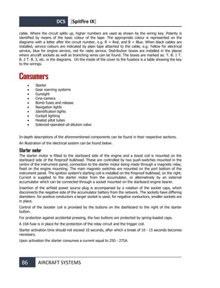 DCS [Spitfire IX]
86 AIRCRAFT SYSTEMS
cable. Where the circuit splits up, higher numbers are used as shown by the wiring key. Polarity is
identified by means of the basic colour of the tape. The appropriate colour is represented on the
diagrams with a letter after the circuit number, e.g. R = Red, and B = Blue. When black cables are
installed, service colours are indicated by plain tape attached to the cable, e.g. Yellow for electrical
service, blue for engine service, red for radio service. Distribution boxes are installed in the places
where aircraft sockets as well as branching wires can be found. The boxes are marked as: T. B. 1 T.
B. 2 T. B. 3, etc. in the diagrams. On the inside of the cover to the fusebox is a table showing the key
to the wirings.
Consumers
• Starter
• Gear warning systems
• Gunsight
• Cine-camera
• Bomb fuses and release
• Navigation lights
• Identification lights
• Cockpit lighting
• Heated pitot tubes
• Solenoid-operated oil-dilution valve
In-depth descriptions of the aforementioned components can be found in their respective sections.
An illustration of the electrical system can be found below.
Starter motor
The starter motor is fitted to the starboard side of the engine and a boost coil is mounted on the
starboard side of the fireproof bulkhead. These are controlled by two push-switches mounted in the
centre of the instrument panel, connection to the starter motor being made through a magnetic relay,
fixed on the engine mounting. The main magneto switches are mounted on the port bottom of the
instrument panel. The ignition system's starting coil is installed on the fireproof bulkhead, on the right.
Current is supplied to the starter motor from the accumulator, or alternatively by an external
accumulator which can be connected through a socket mounted on the starboard engine bearer.
Insertion of the airfield power source plug is accompanied by a rotation of the socket caps, which
disconnects the negative side of the accumulator battery from the network. The sockets have differing
diameters: for positive conductors a larger socket is used; for negative conductors, smaller sockets are
in place.
Control of the booster coil is provided by the buttons on the dashboard to the right of the starter
button.
For protection against accidental pressing, the two buttons are protected by spring-loaded caps.
A 10A fuse is in place for the protection of the relay circuit and the trigger coil.
Starter activation time should not exceed 10 seconds, after which a break of 10 - 15 seconds becomes
necessary.
Upon activation the starter consumes a current equal to 250 - 275А.
 