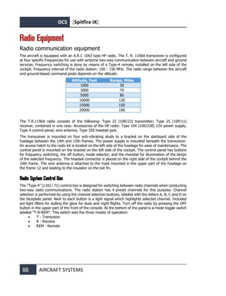 DCS [Spitfire IX]
88 AIRCRAFT SYSTEMS
Radio Equipment
Radio communication equipment
The aircraft is equipped with an A.R.I. 1063 type HF radio. The T. R. 1196A transceiver is configured
at four specific frequencies for use with airborne two-way communication between aircraft and ground
services. Frequency switching is done by means of a Type-4 remote, installed on the left side of the
cockpit. Frequency interval of the radio station: 100 - 156 MHz. The radio range between the aircraft
and ground-based command posts depends on the altitude:
Altitude, Feet Range, Miles
1000 30
3000 70
5000 80
10000 120
15000 150
20000 180
The T.R.1196А radio consists of the following: Type 22 (10R/23) transmitter; Type 25 (10P/11)
receiver, contained in one case. Accessories of the HF radio: Type 104 (10K/238) 12V power supply,
Type 4 control panel, wire antenna, Type 359 headset jack.
The transceiver is mounted on four anti-vibrating studs to a bracket on the starboard side of the
fuselage between the 14th and 15th frames. The power supply is mounted beneath the transceiver.
An access hatch to the radio kit is located on the left side of the fuselage for ease of maintenance. The
control panel is mounted on the bracket on the left side of the cockpit. The control panel has buttons
for frequency switching, the off button, mode selector, and the rheostat for illumination of the lamps
of the selected frequency. The headset connector is placed on the right side of the cockpit behind the
10th frame. The wire antenna is attached to the mast mounted in the upper part of the fuselage on
the frame 12 and leading to the insulator on the tail fin.
Radio System Control Box
The "Type 4" (110J / 71) control box is designed for switching between radio channels when conducting
two-way radio communications. The radio station has 4 preset channels for this purpose. Channel
selection is performed by using the channel selection buttons, labeled with the letters A, B, C and D on
the faceplate panel. Next to each button is a light signal which highlights selected channel. Included
are light filters for dulling the glow for dusk and night flights. Turn off the radio by pressing the OFF
button in the upper part of the front of the console. At the bottom of the panel is a mode toggle switch
labeled "T-R-REM". This switch sets the three modes of operation:
• T - Transceive
• R - Receive
• REM - Remote
 