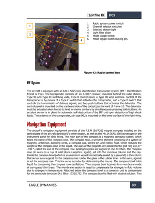 [Spitfire IX] DCS
EAGLE DYNAMICS 89
1. Radio system power switch
2. Channel selector switches
3. Selected station light
4. Light filter slider
5. Mode toggle switch
6. Mode toggle switch locking pin.
Figure 43: Radio control box
IFF System
The aircraft is equipped with an A.R.I. 5025 type identification transponder system (IFF - Identification
Friend or Foe). The transponder consists of: an R.3067 receiver, mounted behind the radio station,
Type 90 and Type 89 switching units, Type B control panel, a Type 90 whip antenna. Control of the
transponder is by means of a Type F switch that activates the transponder, and a Type D switch that
controls the transmission of distress signals, and two push buttons that activates the detonator. The
control panel is mounted on the starboard side of the cockpit just forward of frame 10. The detonator
must be actuated when forced to land in enemy territory by simultaneously pressing both buttons. An
accident sensor is in place for automatic self-destruction of the IFF unit upon detection of high shock
loads. The antenna of the transponder, pin type 90, is mounted on the lower surface of the right wing.
Navigation Equipment
The aircraft’s navigation equipment consists of the P.8.M (6A/726) magnet compass installed on the
central part of the aircraft dashboard’s lower section, as well as the Mk.1A (6A/1298) gyroscope on the
instrument panel for blind flying. The main part of the compass is a magnetic compass system, which
bears the name of the compass rose. The compass rose, a sensitive element consisting of a system of
magnets, antennae, damping wires, a compass cap, centre-pin and hollow float, which reduces the
weight of the compass rose in the liquid. The axes of the magnets are parallel to the grid ring axis 0 °
-180 °, called the axis of the compass rose. Analogous poles are aligned in one direction. The compass
rose pin rests on a cup of solid stone (sapphire, agate), set into the compass column and the cap.
Inside the compass bowl (which is an aluminum vessel hermetically-sealed by a glass lid) is the column
that serves as a support for the compass rose. Under the glass is the Lubber Line - a thin wire, against
is set the compass rose. This line serve as index for determining the course. The compass bowl holds
liquid for dampening the compass rose oscillations. The compass bowl is joined to a membrane made
of corrugated thin brass. The membrane section is used to compensate for changes in fluid volume
due to changes in temperature. Attached below the compass bowl is a corrector unit to compensate
for the semicircle deviation 6A / 6B or 1032/1752. The compass bowl is filled with alcohol solution. Two
1
2
4
 
