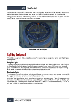 DCS [Spitfire IX]
90 AIRCRAFT SYSTEMS
deviation cards are installed in the middle of the lower part of the dashboard: to the left is the compass
for use with a suspended fuselage tank, while the right one is for use without an external tank.
The gyroscope does not automatically indicate course and instead indicates the deviation from any
given course, measured by the magnetic compass P8.
Figure 44: P.8.M Compass
Lighting Equipment
The lighting equipment of the aircraft consists of navigation lights, recognition lights, cabin lighting and
landing lights.
Navigation Lights
The switch controlling the navigation lamps is mounted on the port side of the cockpit. The 20W port
and starboard wingtip lamps are fitted with a dome-shaped metal cover which secures a coloured
glass screen firmly to the lamp body. The 10W tail lamp is inserted into a holder let into the trailing
edge of the rudder and is covered by a streamlined screwed-on dome.
Identification lights
The downward identification lamp is designated for use in communications with ground crews; while
the upper lamp is used for communication between aircraft.
Control of the identification lights is performed through a special actuator (Type C), located on the
starboard side of the cabin. It consists of two switches, the left switch for lower, right for the top light
and Morse code. Each switch has three fixed positions: “STEADY” is for indefinite lighting, “OFF” is for
off, and “MORSE” is used for transmissions in Morse code.
 