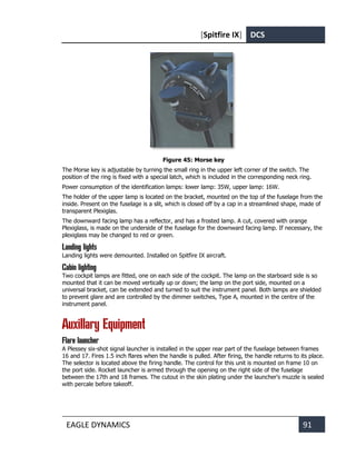 [Spitfire IX] DCS
EAGLE DYNAMICS 91
Figure 45: Morse key
The Morse key is adjustable by turning the small ring in the upper left corner of the switch. The
position of the ring is fixed with a special latch, which is included in the corresponding neck ring.
Power consumption of the identification lamps: lower lamp: 35W, upper lamp: 16W.
The holder of the upper lamp is located on the bracket, mounted on the top of the fuselage from the
inside. Present on the fuselage is a slit, which is closed off by a cap in a streamlined shape, made of
transparent Plexiglas.
The downward facing lamp has a reflector, and has a frosted lamp. A cut, covered with orange
Plexiglass, is made on the underside of the fuselage for the downward facing lamp. If necessary, the
plexiglass may be changed to red or green.
Landing lights
Landing lights were demounted. Installed on Spitfire IX aircraft.
Cabin lighting
Two cockpit lamps are fitted, one on each side of the cockpit. The lamp on the starboard side is so
mounted that it can be moved vertically up or down; the lamp on the port side, mounted on a
universal bracket, can be extended and turned to suit the instrument panel. Both lamps are shielded
to prevent glare and are controlled by the dimmer switches, Type A, mounted in the centre of the
instrument panel.
Auxillary Equipment
Flare launcher
A Plessey six-shot signal launcher is installed in the upper rear part of the fuselage between frames
16 and 17. Fires 1.5 inch flares when the handle is pulled. After firing, the handle returns to its place.
The selector is located above the firing handle. The control for this unit is mounted on frame 10 on
the port side. Rocket launcher is armed through the opening on the right side of the fuselage
between the 17th and 18 frames. The cutout in the skin plating under the launcher's muzzle is sealed
with percale before takeoff.
 