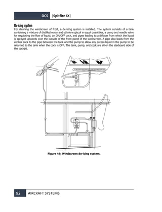 DCS [Spitfire IX]
92 AIRCRAFT SYSTEMS
De-icing system
For cleaning the windscreen of frost, a de-icing system is installed. The system consists of a tank
containing a mixture of distilled water and ethylene glycol in equal quantities, a pump and needle valve
for regulating the flow of liquid, an ON/OFF cock, and pipes leading to a diffuser from which the liquid
is sprayed upwards over the outside of the front panel of the windscreen. A pipe also leads from the
control cock to the pipe between the tank and the pump to allow any excess liquid in the pump to be
returned to the tank when the cock is OFF. The tank, pump, and cock are all on the starboard side of
the cockpit.
Figure 46: Windscreen de-icing system.
 