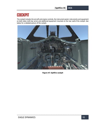 [Spitfire IX] DCS
EAGLE DYNAMICS 95
COCKPIT
The cockpit includes the aircraft and engine controls, the instrument panel, instruments and equipment
on both sides (with bar arms) and additional equipment mounted on the rear wall of the cockpit. See
below for a detailed picture of the cockpit.
Figure 47: Spitfire cockpit
 