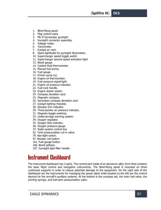 [Spitfire IX] DCS
EAGLE DYNAMICS 97
1. Blind-flying panel
2. Flap control valve
3. Mk II Gyroscopic gunsight.
4. Gunsight connector assembly.
5. Voltage meter.
6. Tachometer.
7. Cockpit air vent.
8. Spare lightbulbs for gunsight illumination.
10. Supercharger speed toggle switch
11. Supercharger second speed activation light
13. Boost gauge.
14. Coolant fluid thermometer
15. Manual fuel pump.
16. Fuel gauge.
17. Primer pump (а).
18. Engine oil thermometer.
19. Fuel pressure signal light.
21. Engine oil pressure indicator.
22. Fuel cock handle.
23. Engine starter switch.
24. Compass deviation card.
25. Magnetic compass.
26. Secondary compass deviation card
27. Cockpit lighting rheostat.
28. Elevator trim indicator.
29. Three-pointer air pressure indicator.
31. Magneto toggle switches.
33. Undercarriage warning system.
34. Oxygen regulator.
35. Oxygen flow indicator.
36. Oxygen pressure gauge.
37. Radio system control box
52. Tank pressurization cut-in valve.
79. Nav-light switch.
97. Booster coil button.
161. Fuel gauge button.
166. Bomb jettison.
167. Gunsight light filter handle
Instrument Dashboard
The instrument dashboard has 2 parts. The central part made of an aluminum alloy 3mm thick contains
the basic flight control and navigation instruments. The blind-flying panel is mounted on three
cushioned supports in order to reduce potential damage to the equipment. On the right side of the
dashboard are the instruments for managing the power plant while located on the left are the control
devices for the aircraft's auxiliary systems. At the bottom is the compass set, the main fuel valve, the
priming syringe, and fuel tank pressurization valve.
 