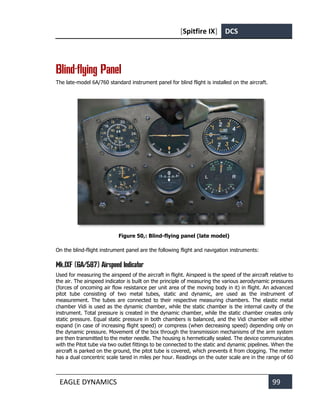 [Spitfire IX] DCS
EAGLE DYNAMICS 99
Blind-flying Panel
The late-model 6A/760 standard instrument panel for blind flight is installed on the aircraft.
Figure 50,: Blind-flying panel (late model)
On the blind-flight instrument panel are the following flight and navigation instruments:
Mk.IXF (6A/587) Airspeed Indicator
Used for measuring the airspeed of the aircraft in flight. Airspeed is the speed of the aircraft relative to
the air. The airspeed indicator is built on the principle of measuring the various aerodynamic pressures
(forces of oncoming air flow resistance per unit area of the moving body in it) in flight. An advanced
pitot tube consisting of two metal tubes, static and dynamic, are used as the instrument of
measurement. The tubes are connected to their respective measuring chambers. The elastic metal
chamber Vidi is used as the dynamic chamber, while the static chamber is the internal cavity of the
instrument. Total pressure is created in the dynamic chamber, while the static chamber creates only
static pressure. Equal static pressure in both chambers is balanced, and the Vidi chamber will either
expand (in case of increasing flight speed) or compress (when decreasing speed) depending only on
the dynamic pressure. Movement of the box through the transmission mechanisms of the arm system
are then transmitted to the meter needle. The housing is hermetically sealed. The device communicates
with the Pitot tube via two outlet fittings to be connected to the static and dynamic pipelines. When the
aircraft is parked on the ground, the pitot tube is covered, which prevents it from clogging. The meter
has a dual concentric scale tared in miles per hour. Readings on the outer scale are in the range of 60
 