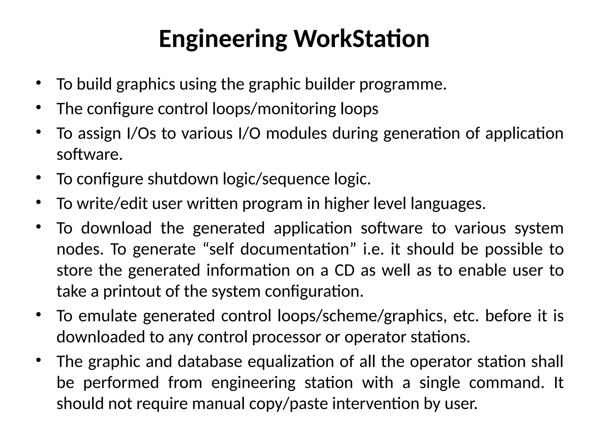 Engineering WorkStation
• To build graphics using the graphic builder programme.
• The configure control loops/monitoring loops
• To assign I/Os to various I/O modules during generation of application
software.
• To configure shutdown logic/sequence logic.
• To write/edit user written program in higher level languages.
• To download the generated application software to various system
nodes. To generate “self documentation” i.e. it should be possible to
store the generated information on a CD as well as to enable user to
take a printout of the system configuration.
• To emulate generated control loops/scheme/graphics, etc. before it is
downloaded to any control processor or operator stations.
• The graphic and database equalization of all the operator station shall
be performed from engineering station with a single command. It
should not require manual copy/paste intervention by user.
 