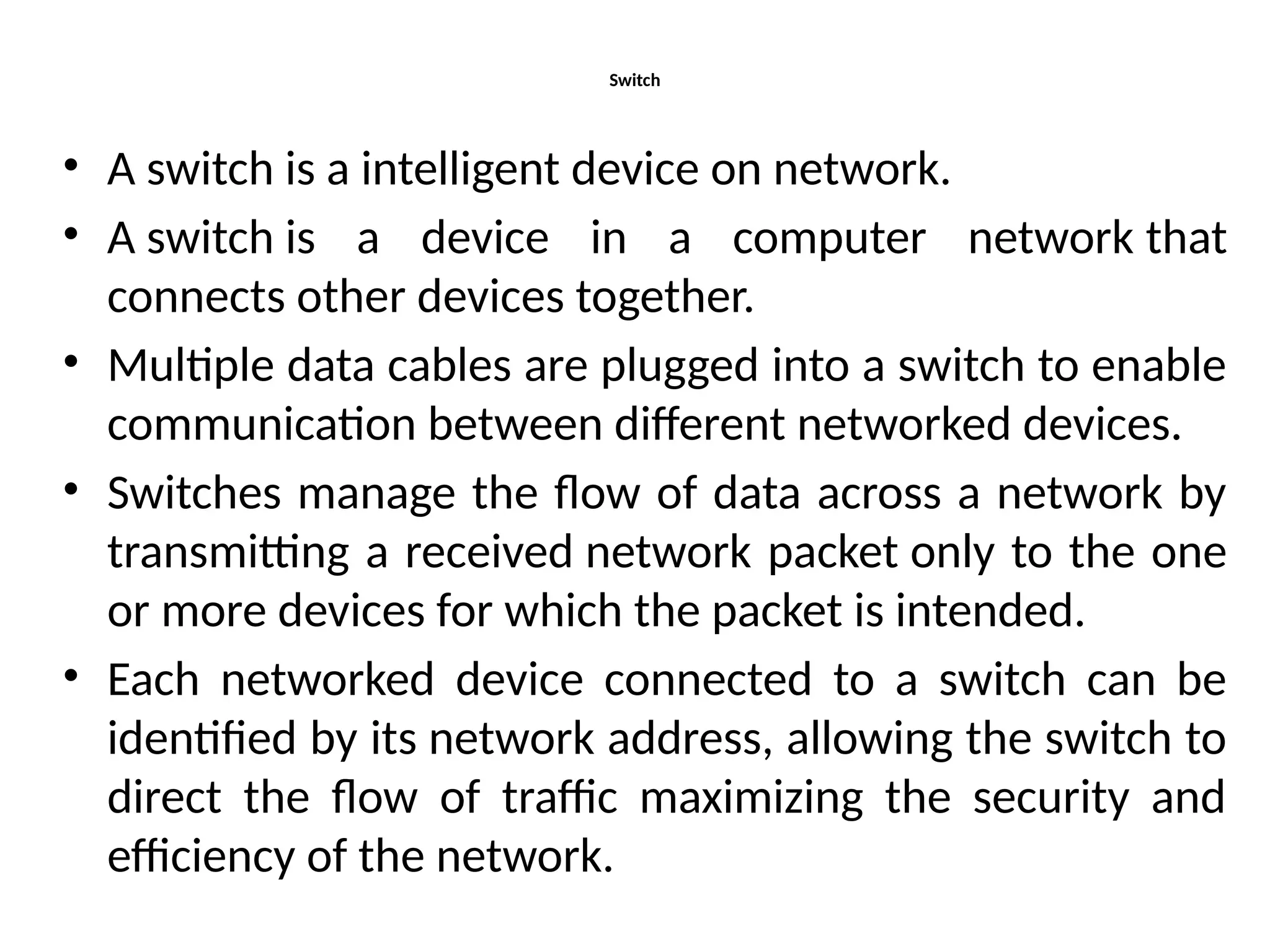 Switch
• A switch is a intelligent device on network.
• A switch is a device in a computer network that
connects other devices together.
• Multiple data cables are plugged into a switch to enable
communication between different networked devices.
• Switches manage the flow of data across a network by
transmitting a received network packet only to the one
or more devices for which the packet is intended.
• Each networked device connected to a switch can be
identified by its network address, allowing the switch to
direct the flow of traffic maximizing the security and
efficiency of the network.
 