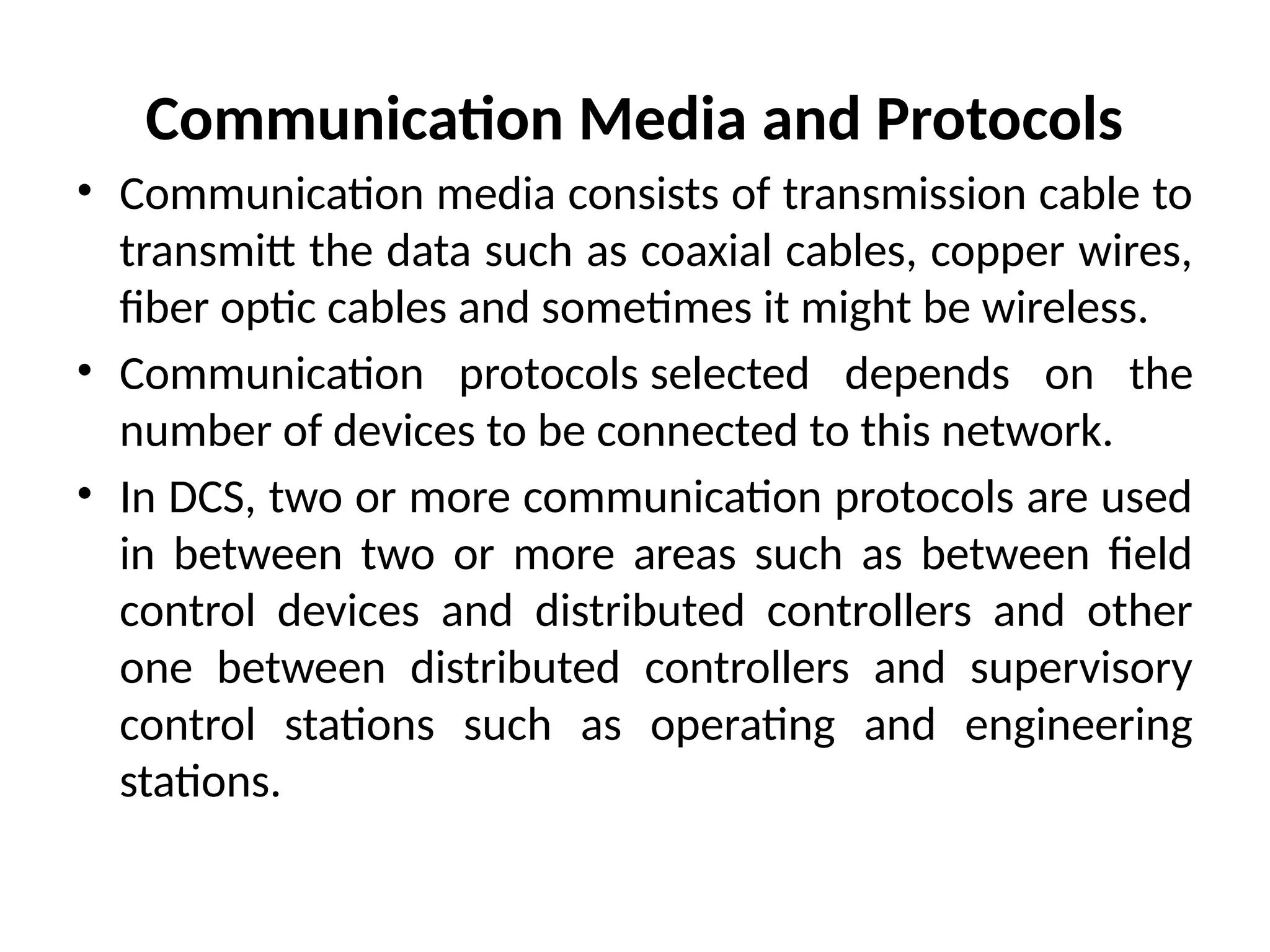 Communication Media and Protocols
• Communication media consists of transmission cable to
transmitt the data such as coaxial cables, copper wires,
fiber optic cables and sometimes it might be wireless.
• Communication protocols selected depends on the
number of devices to be connected to this network.
• In DCS, two or more communication protocols are used
in between two or more areas such as between field
control devices and distributed controllers and other
one between distributed controllers and supervisory
control stations such as operating and engineering
stations.
 