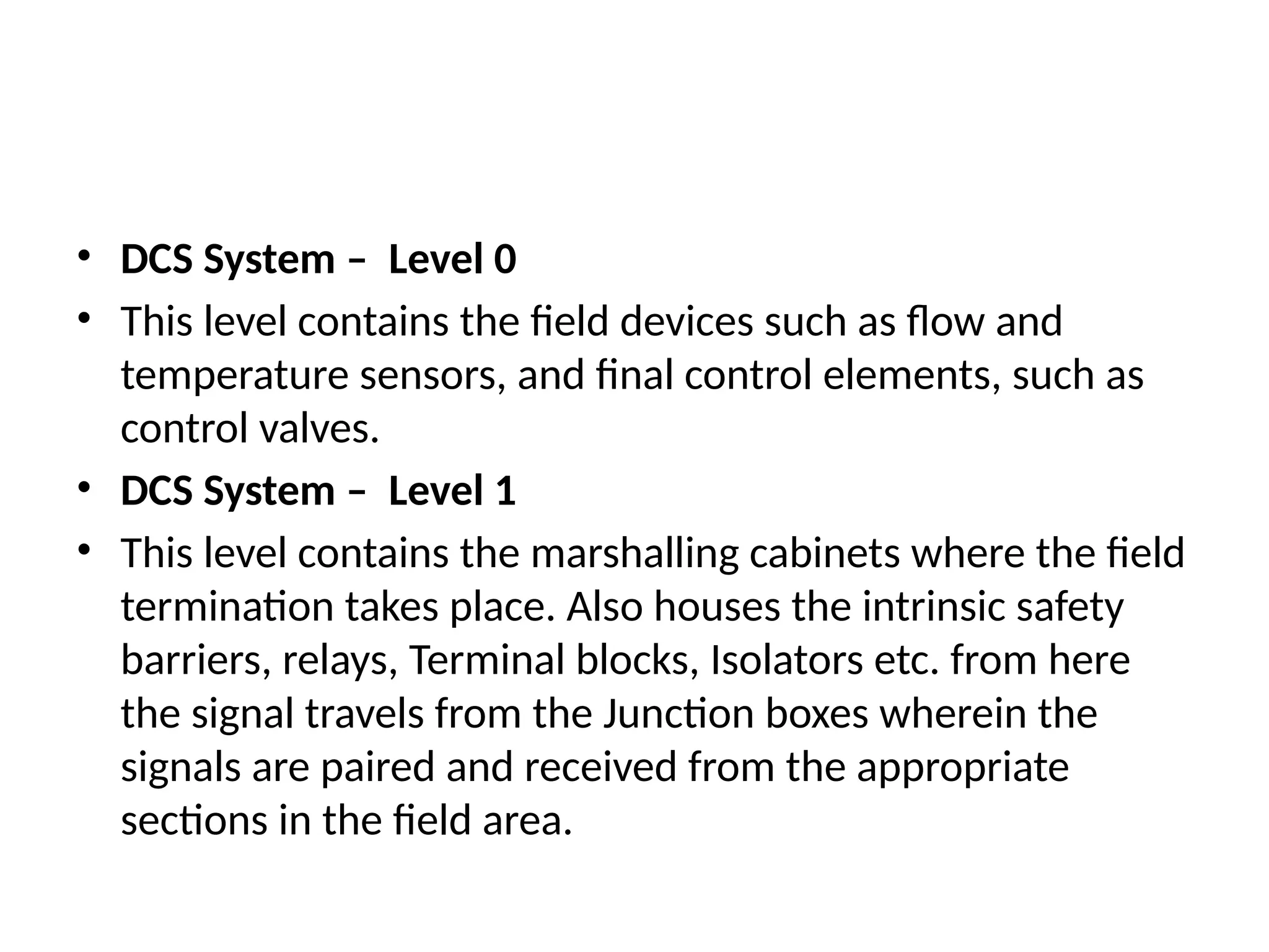 • DCS System – Level 0
• This level contains the field devices such as flow and
temperature sensors, and final control elements, such as
control valves.
• DCS System – Level 1
• This level contains the marshalling cabinets where the field
termination takes place. Also houses the intrinsic safety
barriers, relays, Terminal blocks, Isolators etc. from here
the signal travels from the Junction boxes wherein the
signals are paired and received from the appropriate
sections in the field area.
 
