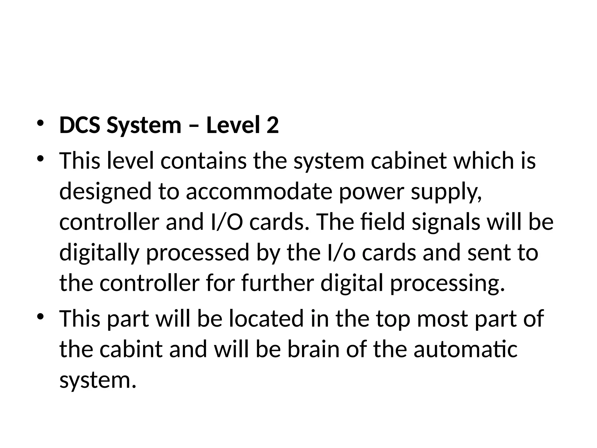 • DCS System – Level 2
• This level contains the system cabinet which is
designed to accommodate power supply,
controller and I/O cards. The field signals will be
digitally processed by the I/o cards and sent to
the controller for further digital processing.
• This part will be located in the top most part of
the cabint and will be brain of the automatic
system.
 