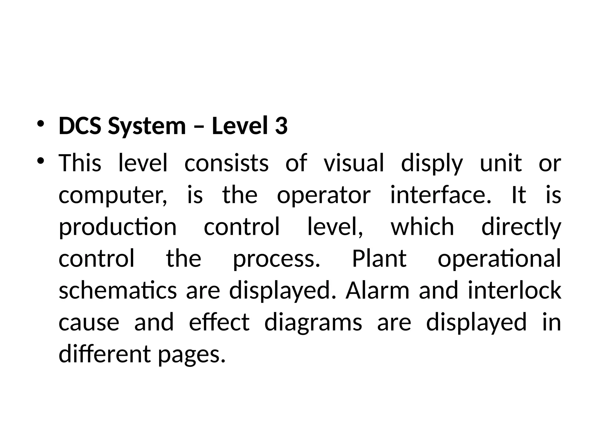 • DCS System – Level 3
• This level consists of visual disply unit or
computer, is the operator interface. It is
production control level, which directly
control the process. Plant operational
schematics are displayed. Alarm and interlock
cause and effect diagrams are displayed in
different pages.
 