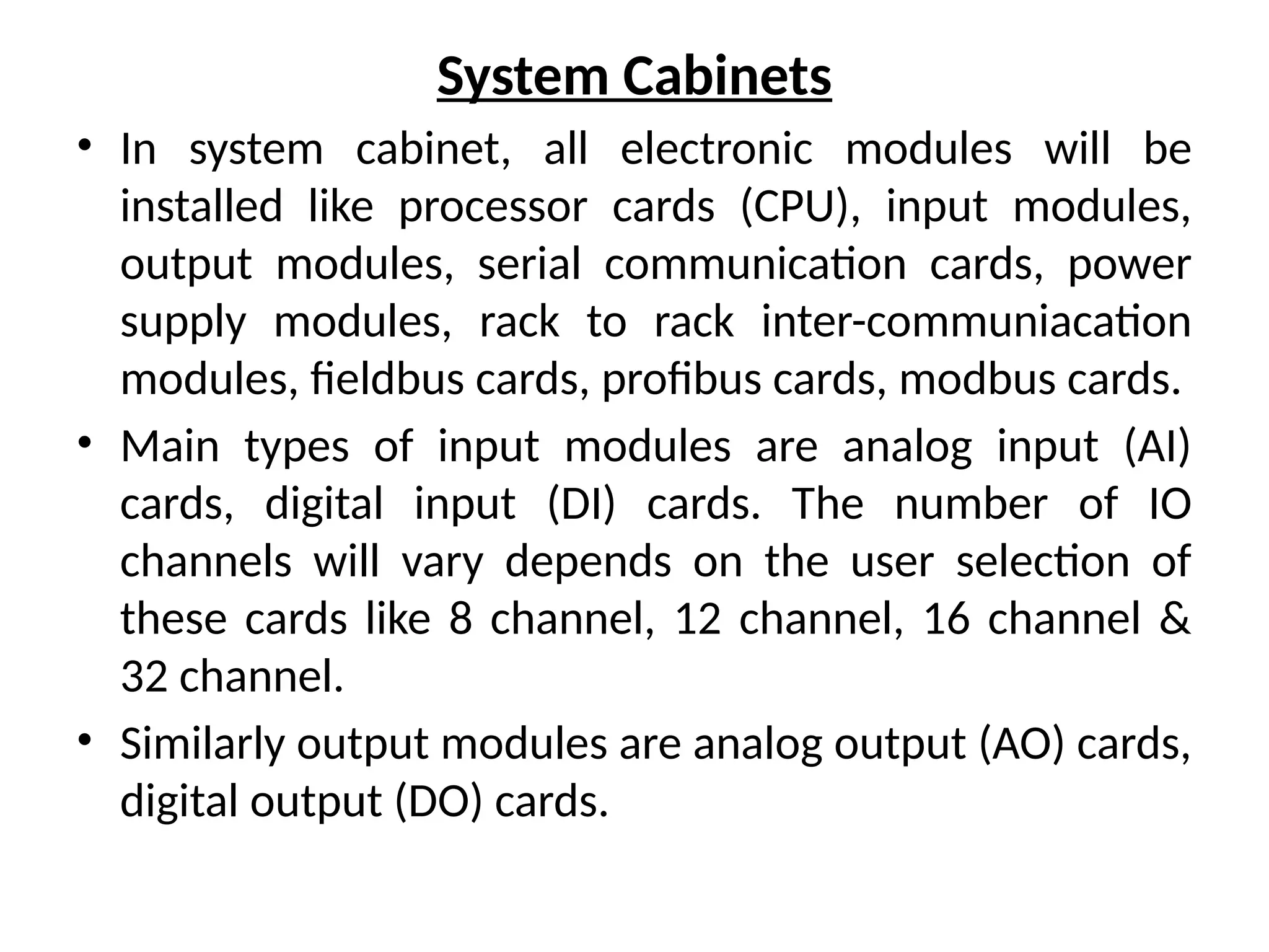 System Cabinets
• In system cabinet, all electronic modules will be
installed like processor cards (CPU), input modules,
output modules, serial communication cards, power
supply modules, rack to rack inter-communiacation
modules, fieldbus cards, profibus cards, modbus cards.
• Main types of input modules are analog input (AI)
cards, digital input (DI) cards. The number of IO
channels will vary depends on the user selection of
these cards like 8 channel, 12 channel, 16 channel &
32 channel.
• Similarly output modules are analog output (AO) cards,
digital output (DO) cards.
 