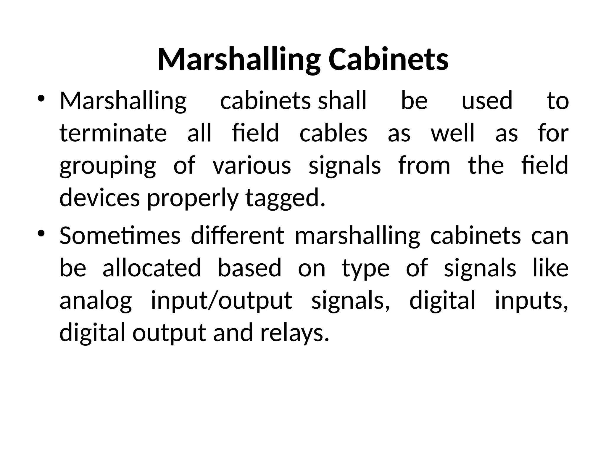 Marshalling Cabinets
• Marshalling cabinets shall be used to
terminate all field cables as well as for
grouping of various signals from the field
devices properly tagged.
• Sometimes different marshalling cabinets can
be allocated based on type of signals like
analog input/output signals, digital inputs,
digital output and relays.
 