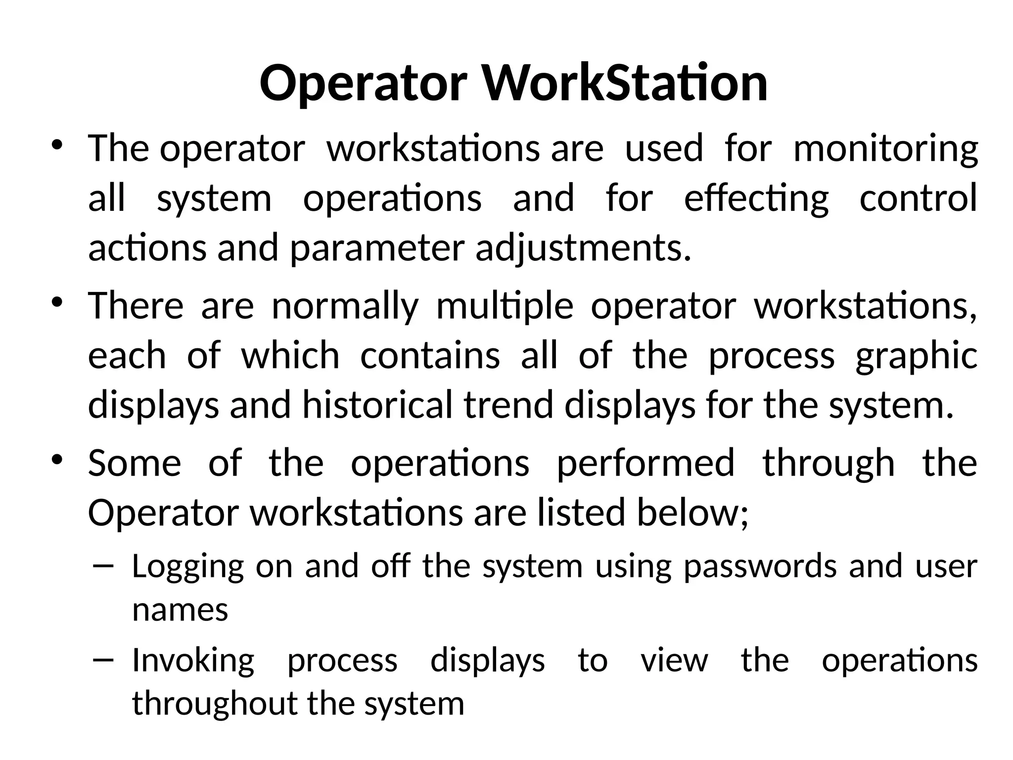 Operator WorkStation
• The operator workstations are used for monitoring
all system operations and for effecting control
actions and parameter adjustments.
• There are normally multiple operator workstations,
each of which contains all of the process graphic
displays and historical trend displays for the system.
• Some of the operations performed through the
Operator workstations are listed below;
– Logging on and off the system using passwords and user
names
– Invoking process displays to view the operations
throughout the system
 