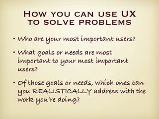 How you can use UX
   to solve problems
• Who are your most important users?
• What goals or needs are most
  important to your most important
  users?
• Of those goals or needs, which ones can
  you REALISTICALLY address with the
  work you’re doing?
 