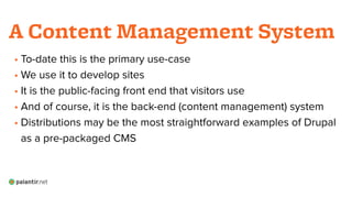 • To-date this is the primary use-case
• We use it to develop sites
• It is the public-facing front end that visitors use
• And of course, it is the back-end (content management) system
• Distributions may be the most straightforward examples of Drupal
as a pre-packaged CMS
A Content Management System
 