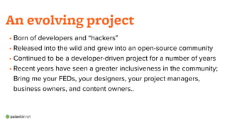 • Born of developers and “hackers”
• Released into the wild and grew into an open-source community
• Continued to be a developer-driven project for a number of years
• Recent years have seen a greater inclusiveness in the community; 
Bring me your FEDs, your designers, your project managers,
business owners, and content owners..
An evolving project
 