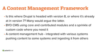 • Is this where Drupal is headed with version 8, or where it’s already
at in version 7? Many would argue the latter.
• BYO CMS using core and contributed modules and a sprinkle of
custom code where you need it
• A content management hub - integrated with various systems
pushing content to some systems and ingesting it from others
!
A Content Management Framework
 