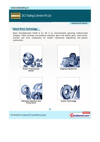 - Industrial Products -


Desch Drive Technology:
Desch Antriebstechnik GmbH & Co. KG is an internationally operating, medium-sized
company. Desch develops and produces planetary gears and special gears, press drives,
clutches and drive components for modern mechanical engineering and systems
construction.




           Power Transmission                        Engineering Service
                Center




         Planetary Gearbox And                        Clutch Technology
              Press Drive
 