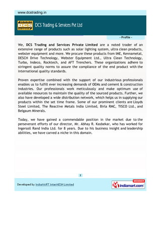 - Profile -

We, DCS Trading and Services Private Limited are a noted trader of an
extensive range of products such as solar lighting system, ultra clean products,
webster equipment and more. We procure these products from IME, Kennametal,
DESCH Drive Technology, Webster Equipment Ltd., Ultra Clean Technology,
Turbo, Indeco, Rocktech, and AFT Trenchers. These organizations adhere to
stringent quality norms to assure the compliance of the end product with the
international quality standards.

Proven expertise combined with the support of our industrious professionals
enables us to fulfill ever increasing demands of OEMs and cement & construction
industries. Our professionals work meticulously and make optimum use of
available resources to maintain the quality of the sourced products. Further, we
also have developed a wide distribution network, which helps us in supplying our
products within the set time frame. Some of our prominent clients are Lloyds
Steel Limited, The Reactive Metals India Limited, Birla RMC, TISCO Ltd., and
Belgaum Minerals.

Today, we have gained a commendable position in the market due to the
perseverant efforts of our director, Mr. Abhay R. Kasbekar, who has worked for
Ingersoll Rand India Ltd. for 8 years. Due to his business insight and leadership
abilities, we have carved a niche in this domain.
 