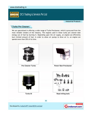 - Industrial Products -


Turbo Pre Cleaner:
We are specialized in offering a wide range of Turbo Precleaner, which is procured from the
most reliable vendors of the industry. The engines used in these turbo pre cleaner take
energy out of fuel by burning it. Depending upon the air supply, an engine can efficiently
burn limited amount of fuel. In order to allow air pumps to draw air in, an engine can
spends more than 25% of its time.




            Pre Cleaner Turbo                           Power Ram Precleaner




                 Turbo III                                 Road miling tools
 