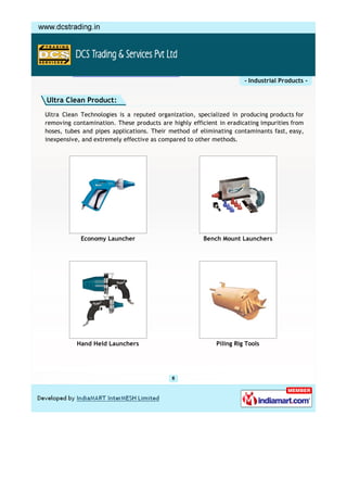- Industrial Products -


Ultra Clean Product:
Ultra Clean Technologies is a reputed organization, specialized in producing products for
removing contamination. These products are highly efficient in eradicating impurities from
hoses, tubes and pipes applications. Their method of eliminating contaminants fast, easy,
inexpensive, and extremely effective as compared to other methods.




            Economy Launcher                           Bench Mount Launchers




           Hand Held Launchers                             Piling Rig Tools
 
